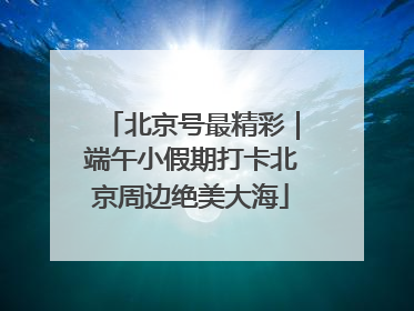 北京号最精彩｜端午小假期打卡北京周边绝美大海
