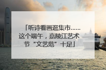 听诗看画逛集市……这个端午，嘉陵江艺术节“文艺范”十足