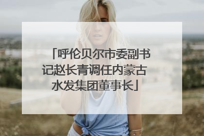 呼伦贝尔市委副书记赵长青调任内蒙古水发集团董事长
