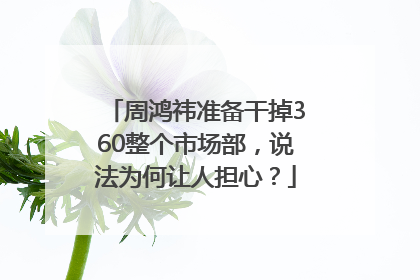 周鸿祎准备干掉360整个市场部，说法为何让人担心？