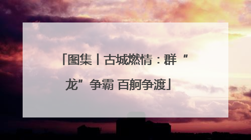 图集丨古城燃情：群“龙”争霸 百舸争渡
