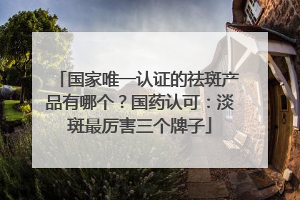 国家唯一认证的祛斑产品有哪个？国药认可：淡斑最厉害三个牌子