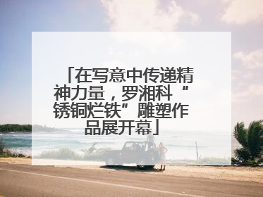 在写意中传递精神力量，罗湘科“锈铜烂铁”雕塑作品展开幕
