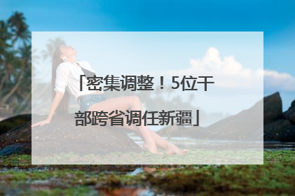 密集调整！5位干部跨省调任新疆