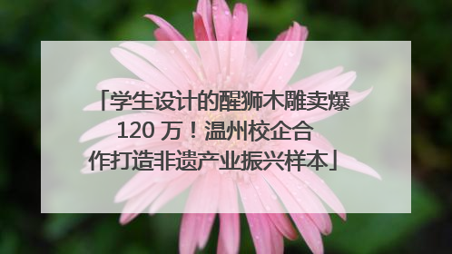 学生设计的醒狮木雕卖爆 120 万！温州校企合作打造非遗产业振兴样本