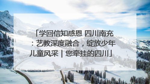 学回信知感恩 四川南充：艺教深度融合，绽放少年儿童风采｜您牵挂的四川