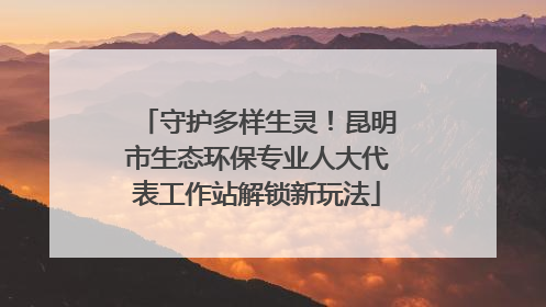 守护多样生灵！昆明市生态环保专业人大代表工作站解锁新玩法