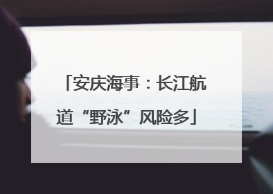 安庆海事：长江航道“野泳”风险多