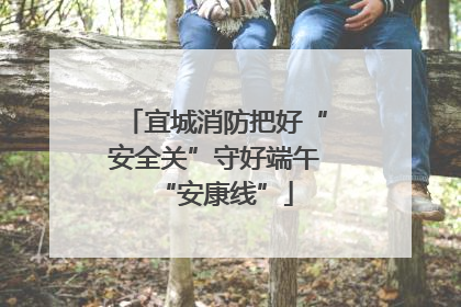 宜城消防把好“安全关”守好端午“安康线”
