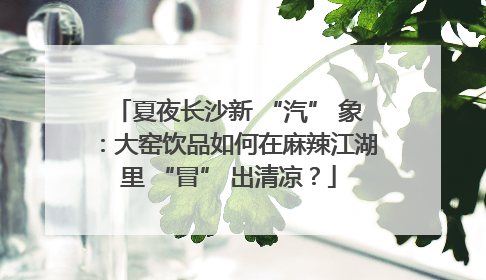 夏夜长沙新 “汽” 象：大窑饮品如何在麻辣江湖里 “冒” 出清凉？