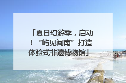 夏日幻游季，启动！“屿见闽南”打造体验式非遗博物馆