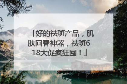 好的祛斑产品，肌肤回春神器，祛斑618大促疯狂囤！