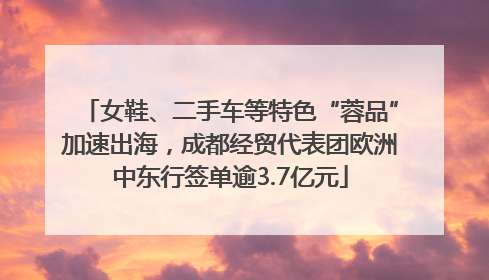 女鞋、二手车等特色“蓉品”加速出海，成都经贸代表团欧洲中东行签单逾3.7亿元