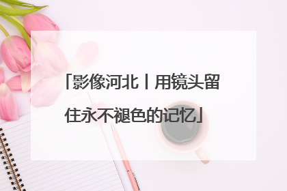 影像河北丨用镜头留住永不褪色的记忆