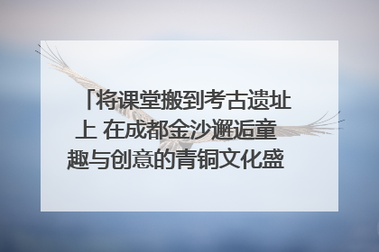 将课堂搬到考古遗址上 在成都金沙邂逅童趣与创意的青铜文化盛宴｜文化中国行