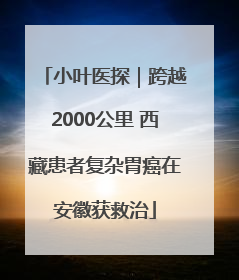 小叶医探｜跨越2000公里 西藏患者复杂胃癌在安徽获救治