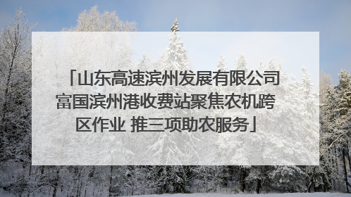 山东高速滨州发展有限公司富国滨州港收费站聚焦农机跨区作业 推三项助农服务