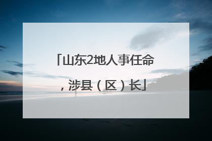 山东2地人事任命，涉县（区）长