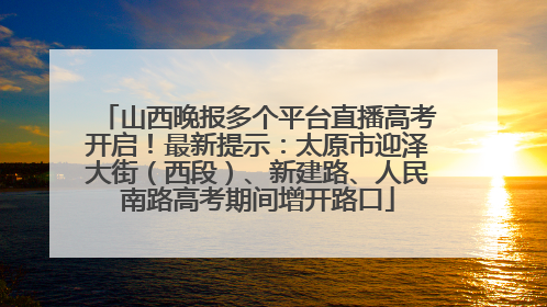 山西晚报多个平台直播高考开启！最新提示：太原市迎泽大街（西段）、新建路、人民南路高考期间增开路口