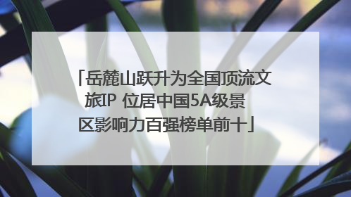 岳麓山跃升为全国顶流文旅IP 位居中国5A级景区影响力百强榜单前十