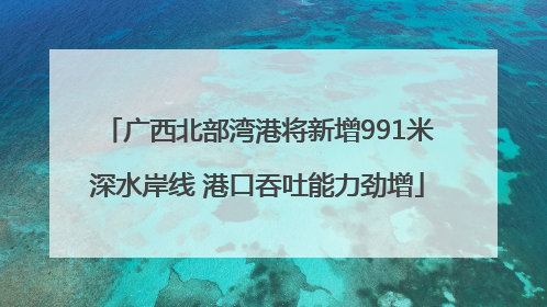 广西北部湾港将新增991米深水岸线 港口吞吐能力劲增