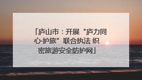 庐山市：开展“庐力同心·护旅”联合执法 织密旅游安全防护网