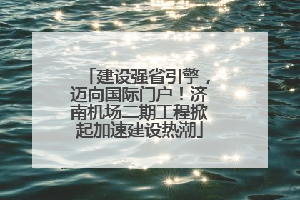 建设强省引擎，迈向国际门户！济南机场二期工程掀起加速建设热潮