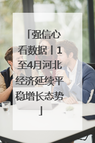 强信心 看数据丨1至4月河北经济延续平稳增长态势