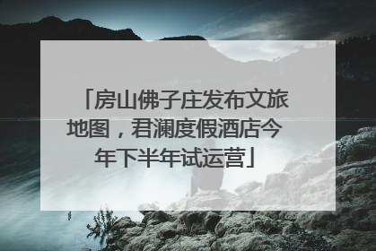 房山佛子庄发布文旅地图，君澜度假酒店今年下半年试运营