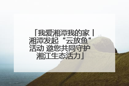 我爱湘潭我的家丨湘潭发起“云放鱼”活动 邀您共同守护湘江生态活力