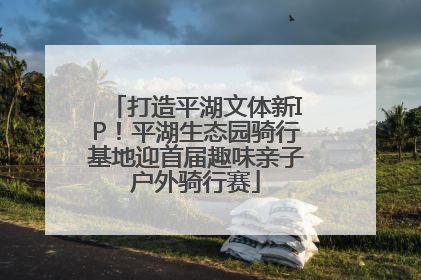打造平湖文体新IP！平湖生态园骑行基地迎首届趣味亲子户外骑行赛