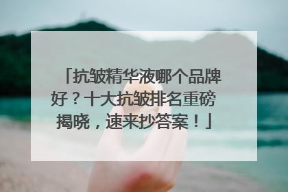 抗皱精华液哪个品牌好？十大抗皱排名重磅揭晓，速来抄答案！