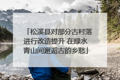 松溪县对部分古村落进行改造提升 在绿水青山间邂逅古韵乡愁