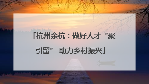 杭州余杭：做好人才“聚引留” 助力乡村振兴