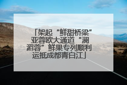 架起“鲜甜桥梁” 亚蓉欧大通道“澜湄蓉”鲜果专列顺利运抵成都青白江