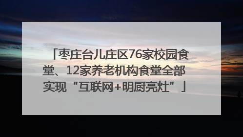 枣庄台儿庄区76家校园食堂、12家养老机构食堂全部实现“互联网+明厨亮灶”