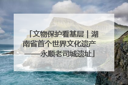 文物保护看基层｜湖南省首个世界文化遗产——永顺老司城遗址