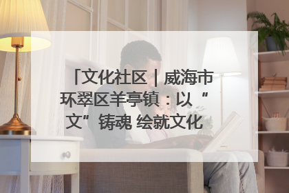 文化社区｜威海市环翠区羊亭镇：以“文”铸魂 绘就文化社区新画卷