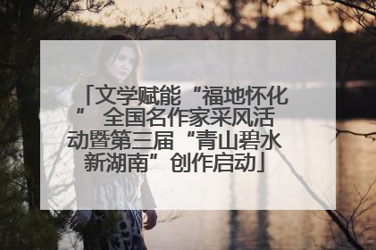 文学赋能“福地怀化” 全国名作家采风活动暨第三届“青山碧水新湖南”创作启动