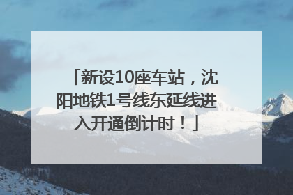 新设10座车站，沈阳地铁1号线东延线进入开通倒计时！