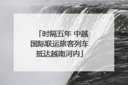 时隔五年 中越国际联运旅客列车抵达越南河内