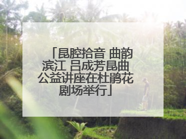 昆腔拾音 曲韵滨江 吕成芳昆曲公益讲座在杜鹃花剧场举行