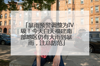 暴雨预警调整为Ⅳ级！今天白天福建南部地区仍有大雨到暴雨，注意防范