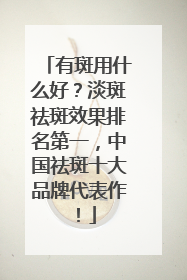 有斑用什么好？淡斑祛斑效果排名第一，中国祛斑十大品牌代表作！