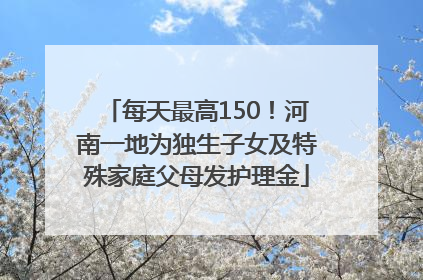 每天最高150！河南一地为独生子女及特殊家庭父母发护理金
