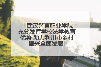 武汉警官职业学院：充分发挥学校法学教育优势 助力利川市乡村振兴全面发展