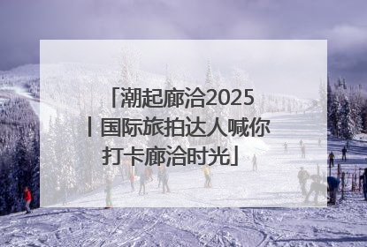 潮起廊洽2025丨国际旅拍达人喊你打卡廊洽时光