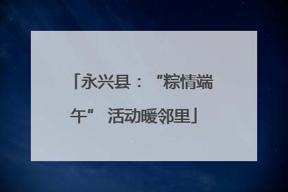 永兴县：“粽情端午” 活动暖邻里