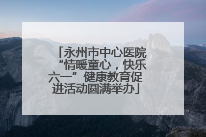 永州市中心医院“情暖童心，快乐六一”健康教育促进活动圆满举办