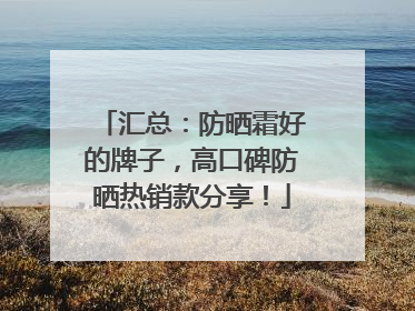 汇总：防晒霜好的牌子，高口碑防晒热销款分享！